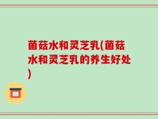菌菇水和灵芝乳(菌菇水和灵芝乳的养生好处)