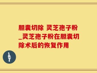 胆囊切除 灵芝孢子粉_灵芝孢子粉在胆囊切除术后的恢复作用