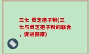 三七 灵芝孢子粉(三七与灵芝孢子粉的联合，促进健康)