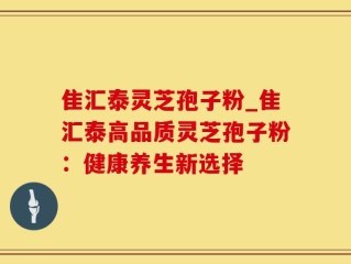 隹汇泰灵芝孢子粉_隹汇泰高品质灵芝孢子粉：健康养生新选择