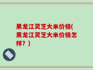 黑龙江灵芝大米价格(黑龙江灵芝大米价格怎样？)