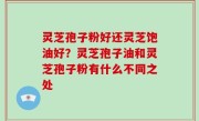 灵芝孢子粉好还灵芝饱油好？灵芝孢子油和灵芝孢子粉有什么不同之处