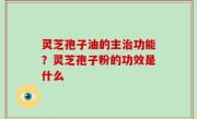 灵芝孢子油的主治功能？灵芝孢子粉的功效是什么