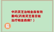 中药灵芝治帕金森有效果吗(药用灵芝是否能治疗帕金森病？)