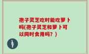 孢子灵芝吃时能吃萝卜吗(孢子灵芝和萝卜可以同时食用吗？)