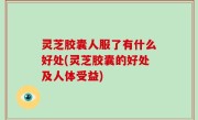 灵芝胶囊人服了有什么好处(灵芝胶囊的好处及人体受益)