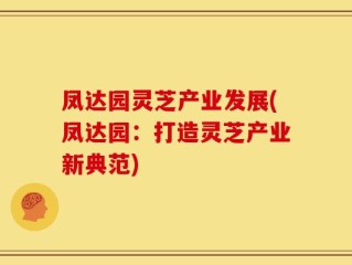 凤达园灵芝产业发展(凤达园：打造灵芝产业新典范)