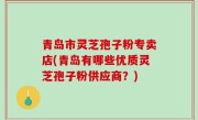 青岛市灵芝孢子粉专卖店(青岛有哪些优质灵芝孢子粉供应商？)