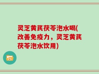 灵芝黄芪茯苓泡水喝(改善免疫力，灵芝黄芪茯苓泡水饮用)