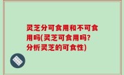 灵芝分可食用和不可食用吗(灵芝可食用吗？分析灵芝的可食性)