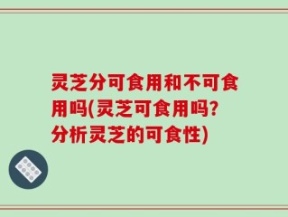 灵芝分可食用和不可食用吗(灵芝可食用吗？分析灵芝的可食性)