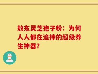 敖东灵芝孢子粉：为何人人都在追捧的超级养生神器？