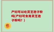 产妇可以吃灵芝孢子粉吗(产妇可食用灵芝孢子粉吗？)