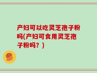 产妇可以吃灵芝孢子粉吗(产妇可食用灵芝孢子粉吗？)