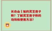 长白山張旭的灵芝孢子粉？了解灵芝孢子粉的功效和使用方法？
