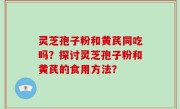 灵芝孢子粉和黄芪同吃吗?探讨灵芝孢子粉和黄芪的食用方法?