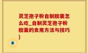 灵芝孢子粉自制胶囊怎么吃_自制灵芝孢子粉胶囊的食用方法与技巧)
