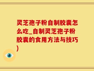 灵芝孢子粉自制胶囊怎么吃_自制灵芝孢子粉胶囊的食用方法与技巧)