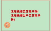 沈阳抚顺灵芝孢子粉(沈阳抚顺出产灵芝孢子粉)