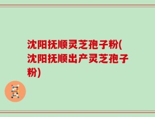 沈阳抚顺灵芝孢子粉(沈阳抚顺出产灵芝孢子粉)