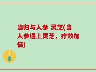 当归与人参 灵芝(当人参遇上灵芝，疗效加倍)