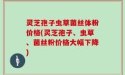 灵芝孢子虫草菌丝体粉价格(灵芝孢子、虫草、菌丝粉价格大幅下降)