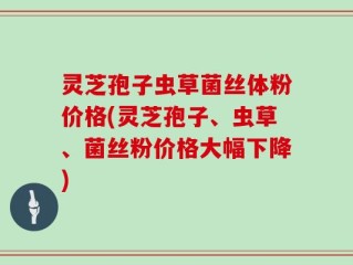 灵芝孢子虫草菌丝体粉价格(灵芝孢子、虫草、菌丝粉价格大幅下降)