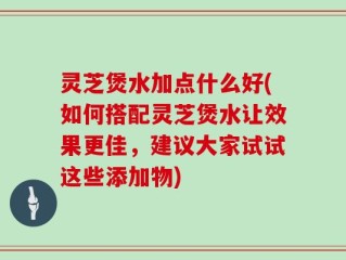灵芝煲水加点什么好(如何搭配灵芝煲水让效果更佳，建议大家试试这些添加物)