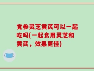 党参灵芝黄芪可以一起吃吗(一起食用灵芝和黄芪，效果更佳)