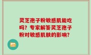 灵芝孢子粉敏感肌能吃吗？专家解答灵芝孢子粉对敏感肌肤的影响？