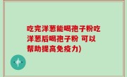 吃完洋葱能喝孢子粉吃洋葱后喝孢子粉 可以帮助提高免疫力)