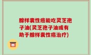 腺样囊性癌能吃灵芝孢子油(灵芝孢子油或有助于腺样囊性癌治疗)