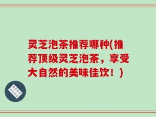 灵芝泡茶推荐哪种(推荐顶级灵芝泡茶，享受大自然的美味佳饮！)