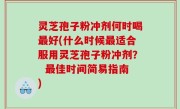 灵芝孢子粉冲剂何时喝最好(什么时候最适合服用灵芝孢子粉冲剂？  最佳时间简易指南)