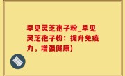 早见灵芝孢子粉_早见灵芝孢子粉：提升免疫力，增强健康)