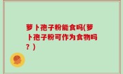 萝卜孢子粉能食吗(萝卜孢子粉可作为食物吗？)