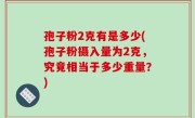 孢子粉2克有是多少(孢子粉摄入量为2克，究竟相当于多少重量？)