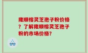 隆顺榕灵芝孢子粉价格？了解隆顺榕灵芝孢子粉的市场价格？