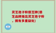 灵芝孢子粉德芝牌(德芝品牌推出灵芝孢子粉，拥有多重益处)