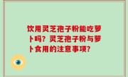 饮用灵芝孢子粉能吃萝卜吗？灵芝孢子粉与萝卜食用的注意事项？