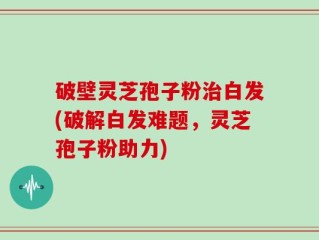 破壁灵芝孢子粉治白发(破解白发难题，灵芝孢子粉助力)