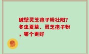 破壁灵芝孢子粉壮阳？冬虫夏草、灵芝孢子粉，哪个更好