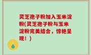 灵芝孢子粉加入玉米淀粉(灵芝孢子粉与玉米淀粉完美结合，惊艳呈现！)