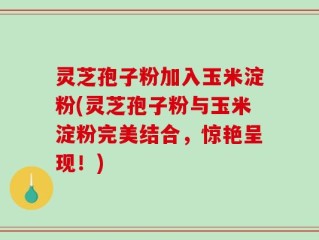 灵芝孢子粉加入玉米淀粉(灵芝孢子粉与玉米淀粉完美结合，惊艳呈现！)