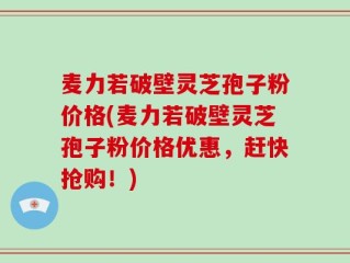 麦力若破壁灵芝孢子粉价格(麦力若破壁灵芝孢子粉价格优惠，赶快抢购！)