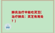 肺炎治疗中能吃灵芝(治疗肺炎：灵芝有用处？)