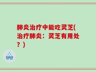 肺炎治疗中能吃灵芝(治疗肺炎：灵芝有用处？)