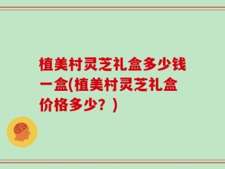 植美村灵芝礼盒多少钱一盒(植美村灵芝礼盒价格多少？)