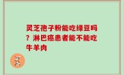 灵芝孢子粉能吃绿豆吗？淋巴癌患者能不能吃牛羊肉