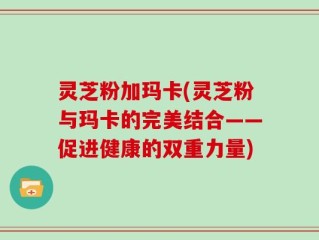 灵芝粉加玛卡(灵芝粉与玛卡的完美结合——促进健康的双重力量)